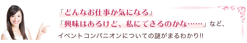 どんなお仕事か気になる」「興味はあるけど、私にできるのかな……」など、イベントコンパニオンについての謎がまるわかり！！"